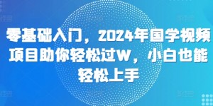 零基础入门，2024年国学视频项目助你轻松过W，小白也能轻松上手