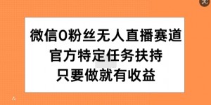 微信0粉丝无人直播赛道，官方特定任务扶持，只要做就有收益